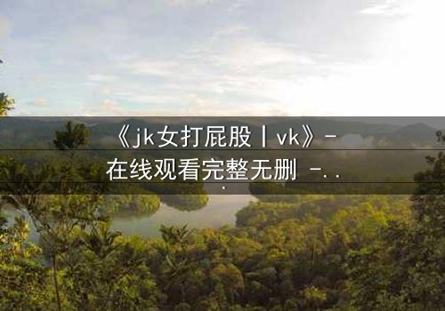 《jk女打屁股丨vk》- 在线观看完整无删 - 当校园制服遇上隐秘惩罚